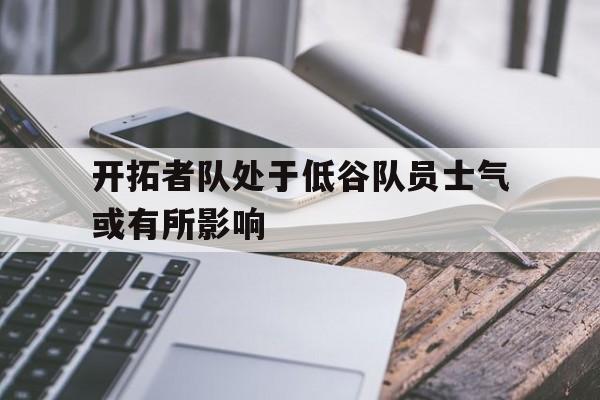 关于开拓者队处于低谷队员士气或有所影响的信息