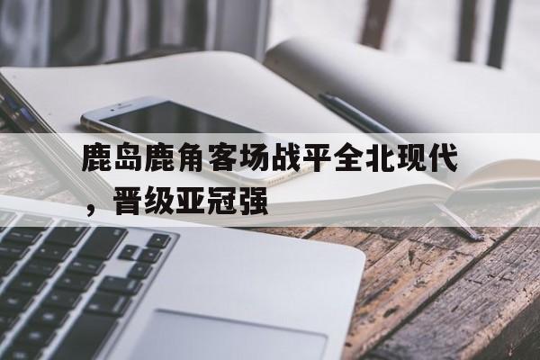 鹿岛鹿角客场战平全北现代，晋级亚冠强的简单介绍