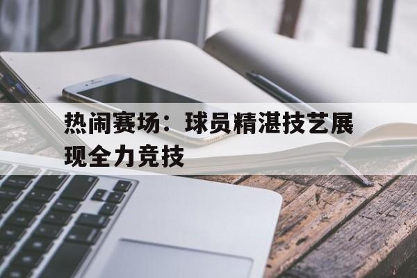 关于热闹赛场：球员精湛技艺展现全力竞技的信息