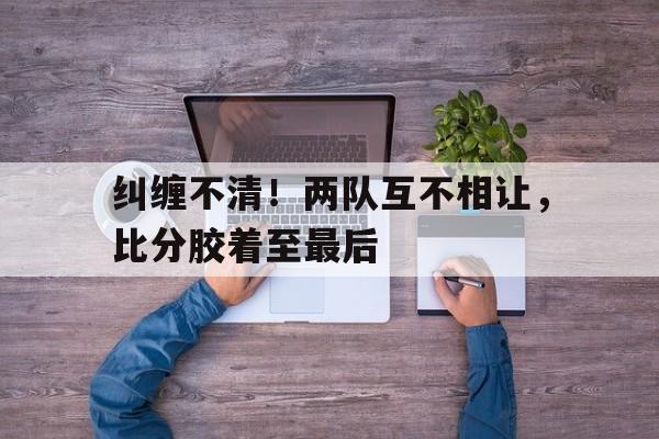 关于纠缠不清！两队互不相让，比分胶着至最后的信息