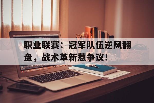 职业联赛：冠军队伍逆风翻盘，战术革新惹争议！