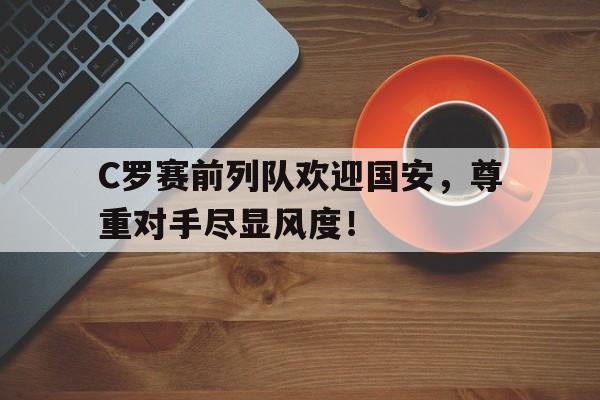 C罗赛前列队欢迎国安，尊重对手尽显风度！
