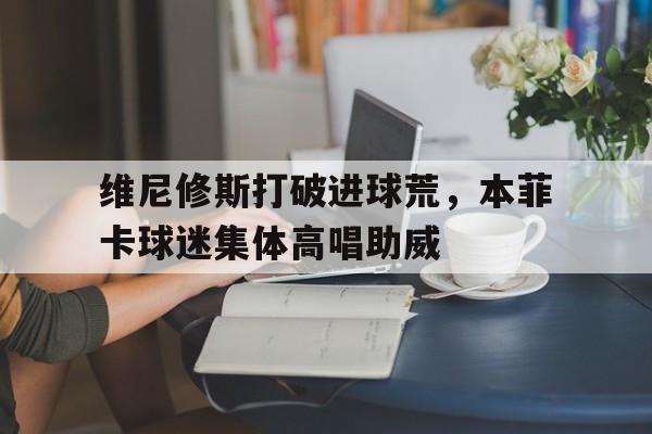 维尼修斯打破进球荒，本菲卡球迷集体高唱助威