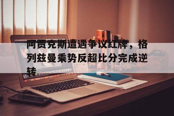 阿贾克斯遭遇争议红牌，格列兹曼乘势反超比分完成逆转荷甲格罗宁根vs阿尔克马尔赛事推荐
