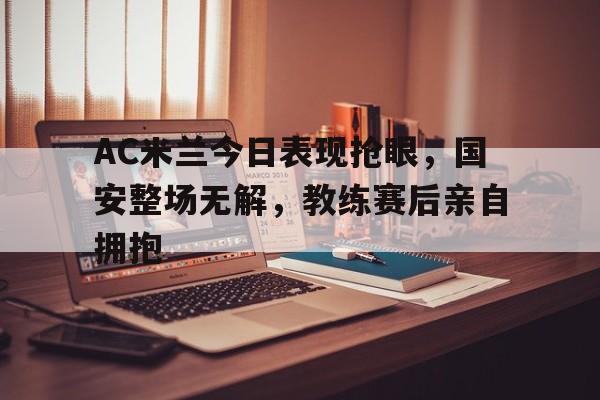 AC米兰今日表现抢眼，国安整场无解，教练赛后亲自拥抱
