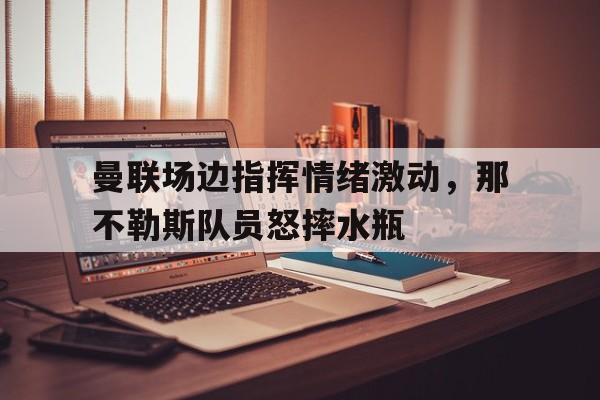 曼联场边指挥情绪激动，那不勒斯队员怒摔水瓶