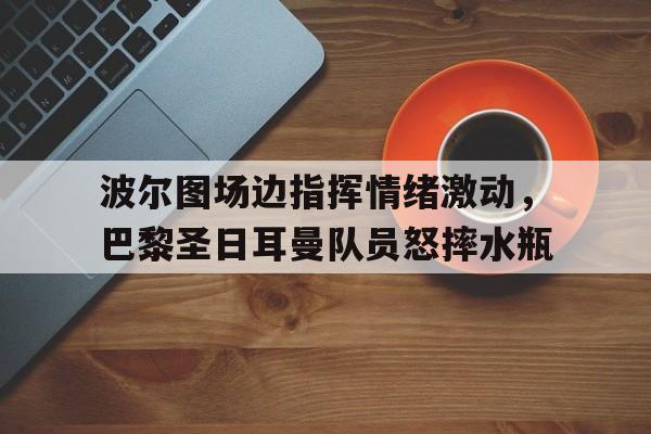 波尔图场边指挥情绪激动，巴黎圣日耳曼队员怒摔水瓶